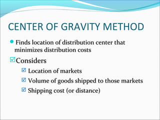 CENTER OF GRAVITY METHOD 
Finds location ooff ddiissttrriibbuuttiioonn cceenntteerr tthhaatt 
mmiinniimmiizzeess ddiissttrriibbuuttiioonn ccoossttss 
CCoonnssiiddeerrss 
 LLooccaattiioonn ooff mmaarrkkeettss 
 VVoolluummee ooff ggooooddss sshhiippppeedd ttoo tthhoossee mmaarrkkeettss 
 SShhiippppiinngg ccoosstt ((oorr ddiissttaannccee)) 
 