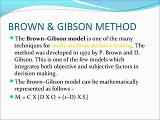 BROWN  GIBSON METHOD 
The Brown–Gibson model is one of the many 
techniques for multi-attribute decision making. The 
method was developed in 1972 by P. Brown and D. 
Gibson. This is one of the few models which 
integrates both objective and subjective factors in 
decision making. 
The Brown–Gibson model can be mathematically 
represented as follows – 
Mi = Ci X [D X Oi + (1−D) X Si] 
 