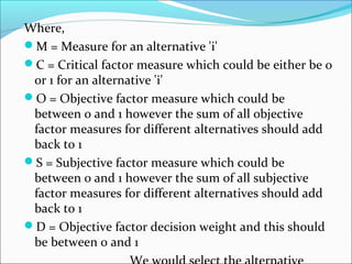 Where, 
M = Measure for an alternative 'i' 
C = Critical factor measure which could be either be 0 
or 1 for an alternative 'i' 
O = Objective factor measure which could be 
between 0 and 1 however the sum of all objective 
factor measures for different alternatives should add 
back to 1 
S = Subjective factor measure which could be 
between 0 and 1 however the sum of all subjective 
factor measures for different alternatives should add 
back to 1 
D = Objective factor decision weight and this should 
be between 0 and 1 
We would select the alternative 
