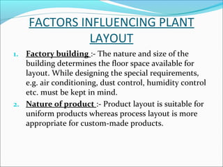FACTORS INFLUENCING PLANT 
LAYOUT 
1. Factory building :- The nature and size of the 
building determines the floor space available for 
layout. While designing the special requirements, 
e.g. air conditioning, dust control, humidity control 
etc. must be kept in mind. 
2. Nature of product :- Product layout is suitable for 
uniform products whereas process layout is more 
appropriate for custom-made products. 
 