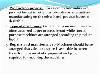3. Production process :- In assembly line industries, 
product layout is better. In job order or intermittent 
manufacturing on the other hand, process layout is 
desirable. 
4. Type of machinery: General purpose machines are 
often arranged as per process layout while special 
purpose machines are arranged according to product 
layout. 
5. Repairs and maintenance :- Machines should be so 
arranged that adequate space is available between 
them for movement of equipment and people 
required for repairing the machines. 
 