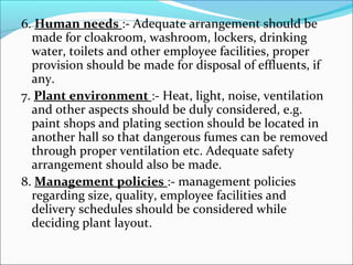 6. Human needs :- Adequate arrangement should be 
made for cloakroom, washroom, lockers, drinking 
water, toilets and other employee facilities, proper 
provision should be made for disposal of effluents, if 
any. 
7. Plant environment :- Heat, light, noise, ventilation 
and other aspects should be duly considered, e.g. 
paint shops and plating section should be located in 
another hall so that dangerous fumes can be removed 
through proper ventilation etc. Adequate safety 
arrangement should also be made. 
8. Management policies :- management policies 
regarding size, quality, employee facilities and 
delivery schedules should be considered while 
deciding plant layout. 
 