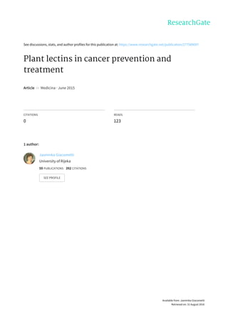 See	discussions,	stats,	and	author	profiles	for	this	publication	at:	https://www.researchgate.net/publication/277589097
Plant	lectins	in	cancer	prevention	and
treatment
Article		in		Medicina	·	June	2015
CITATIONS
0
READS
123
1	author:
Jasminka	Giacometti
University	of	Rijeka
59	PUBLICATIONS			392	CITATIONS			
SEE	PROFILE
Available	from:	Jasminka	Giacometti
Retrieved	on:	31	August	2016
 