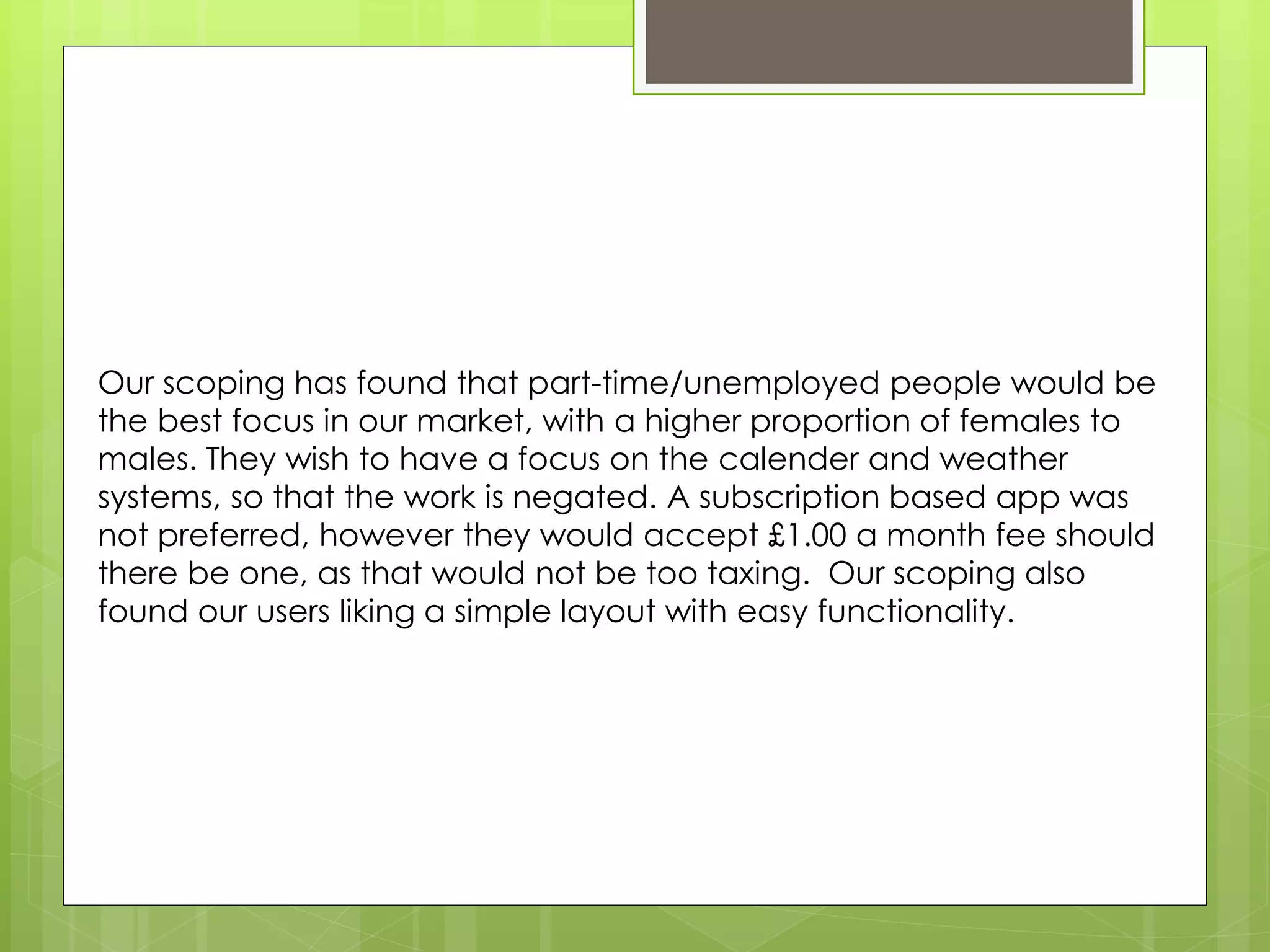 Our scoping has found that part-time/unemployed people would be
the best focus in our market, with a higher proportion of females to
males. They wish to have a focus on the calender and weather
systems, so that the work is negated. A subscription based app was
not preferred, however they would accept £1.00 a month fee should
there be one, as that would not be too taxing. Our scoping also
found our users liking a simple layout with easy functionality.
 