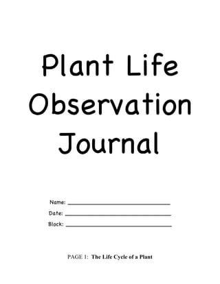 Plant Life
Observation
Journal
Name: ____________________________
Date: _____________________________
Block: _____________________________
PAGE 1: The Life Cycle of a Plant
 