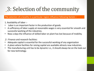 3: Selection of the community
The selection of a locality in a particular region influence following factors :-
1. Availability of labor :-
• Labor is an important factor in the production of goods.
• A sufficiency of labor supply at reasonable wages is very essential for smooth and
successful working of the industries.
• Now a days the influence of skilled labor on plant has lost because of mobility.
2 : Finance and research facilities:
• Adequate capital is essential for the successful working of any organization
• A place where facilities for raising capital are available attracts new industries.
• The manufacturing unit has to be dynamic i.e., it should always be on the look out
for new technology.
 