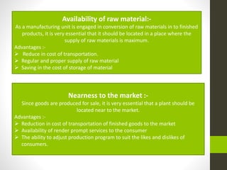 Availability of raw material:-
As a manufacturing unit is engaged in conversion of raw materials in to finished
products, it is very essential that it should be located in a place where the
supply of raw materials is maximum.
Advantages :-
 Reduce in cost of transportation.
 Regular and proper supply of raw material
 Saving in the cost of storage of material
Nearness to the market :-
Since goods are produced for sale, it is very essential that a plant should be
located near to the market.
Advantages :-
 Reduction in cost of transportation of finished goods to the market
 Availability of render prompt services to the consumer
 The ability to adjust production program to suit the likes and dislikes of
consumers.
 