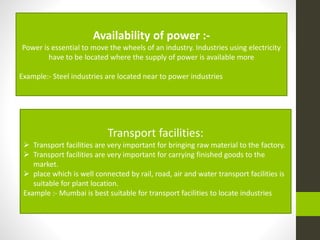 Availability of power :-
Power is essential to move the wheels of an industry. Industries using electricity
have to be located where the supply of power is available more
Example:- Steel industries are located near to power industries
Transport facilities:
 Transport facilities are very important for bringing raw material to the factory.
 Transport facilities are very important for carrying finished goods to the
market.
 place which is well connected by rail, road, air and water transport facilities is
suitable for plant location.
Example :- Mumbai is best suitable for transport facilities to locate industries
 