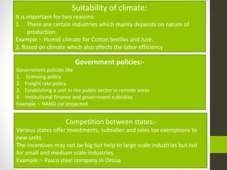 Suitability of climate:
It is important for two reasons:
1. There are certain industries which mainly depends on nature of
production.
Example :- Humid climate for Cotton textiles and Jute.
2. Based on climate which also affects the labor efficiency
Government policies:-
Government policies like
1. licensing policy
2. Freight rate policy
3. Establishing a unit in the public sector in remote areas
4. Institutional finance and government subsidies
Example :- NANO car projected
Competition between states:-
Various states offer investments, subsidies and sales tax exemptions to
new units.
The incentives may not be big but help to large scale industries but not
for small and medium scale industries.
Example :- Pasco steel company in Orissa
 