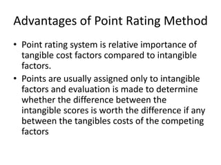 Advantages of Point Rating Method
• Point rating system is relative importance of
tangible cost factors compared to intangible
factors.
• Points are usually assigned only to intangible
factors and evaluation is made to determine
whether the difference between the
intangible scores is worth the difference if any
between the tangibles costs of the competing
factors
 