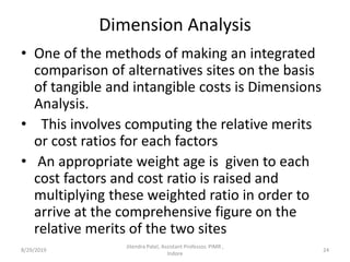 Dimension Analysis
• One of the methods of making an integrated
comparison of alternatives sites on the basis
of tangible and intangible costs is Dimensions
Analysis.
• This involves computing the relative merits
or cost ratios for each factors
• An appropriate weight age is given to each
cost factors and cost ratio is raised and
multiplying these weighted ratio in order to
arrive at the comprehensive figure on the
relative merits of the two sites
8/29/2019 24
Jitendra Patel, Assistant Professor, PIMR ,
Indore
 