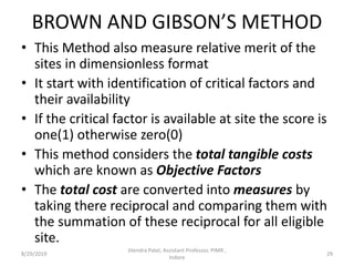 BROWN AND GIBSON’S METHOD
• This Method also measure relative merit of the
sites in dimensionless format
• It start with identification of critical factors and
their availability
• If the critical factor is available at site the score is
one(1) otherwise zero(0)
• This method considers the total tangible costs
which are known as Objective Factors
• The total cost are converted into measures by
taking there reciprocal and comparing them with
the summation of these reciprocal for all eligible
site.
8/29/2019 29
Jitendra Patel, Assistant Professor, PIMR ,
Indore
 