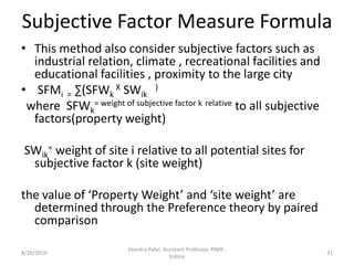 Subjective Factor Measure Formula
• This method also consider subjective factors such as
industrial relation, climate , recreational facilities and
educational facilities , proximity to the large city
• SFMi = ∑(SFWk
X SWik
)
where SFWk
= weight of subjective factor k relative to all subjective
factors(property weight)
SWik
= weight of site i relative to all potential sites for
subjective factor k (site weight)
the value of ‘Property Weight’ and ‘site weight’ are
determined through the Preference theory by paired
comparison
8/29/2019 31
Jitendra Patel, Assistant Professor, PIMR ,
Indore
 
