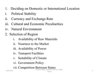 1. Deciding on Domestic or International Location
i. Political Stability
ii. Currency and Exchange Rate
iii. Cultural and Economic Peculiarities
iv. Natural Environment
2. Selection of Region
i. Availability of Raw Materials
ii. Nearness to the Market
iii. Availability of Power
iv. Transport Facilities
v. Suitability of Climate
vi. Government Policy
vii. Competition Between States
8/29/2019 5
Jitendra Patel, Assistant Professor, PIMR ,
Indore
 