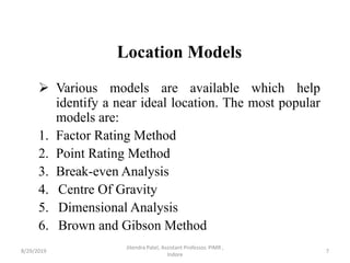 Location Models
 Various models are available which help
identify a near ideal location. The most popular
models are:
1. Factor Rating Method
2. Point Rating Method
3. Break-even Analysis
4. Centre Of Gravity
5. Dimensional Analysis
6. Brown and Gibson Method
8/29/2019 7
Jitendra Patel, Assistant Professor, PIMR ,
Indore
 