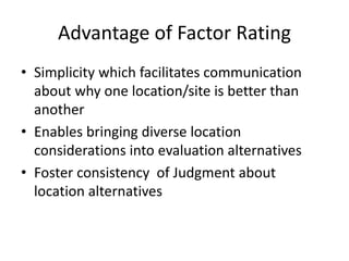 Advantage of Factor Rating
• Simplicity which facilitates communication
about why one location/site is better than
another
• Enables bringing diverse location
considerations into evaluation alternatives
• Foster consistency of Judgment about
location alternatives
 