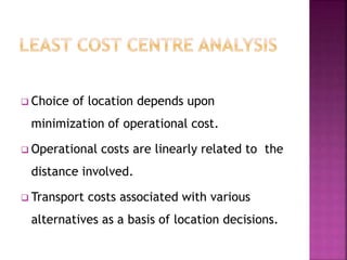  Choice of location depends upon
minimization of operational cost.
 Operational costs are linearly related to the
distance involved.
 Transport costs associated with various
alternatives as a basis of location decisions.
 
