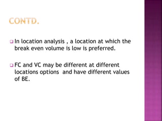  In location analysis , a location at which the
break even volume is low is preferred.
 FC and VC may be different at different
locations options and have different values
of BE.
 