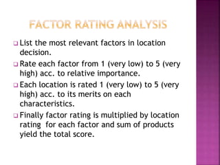  List the most relevant factors in location
decision.
 Rate each factor from 1 (very low) to 5 (very
high) acc. to relative importance.
 Each location is rated 1 (very low) to 5 (very
high) acc. to its merits on each
characteristics.
 Finally factor rating is multiplied by location
rating for each factor and sum of products
yield the total score.
 