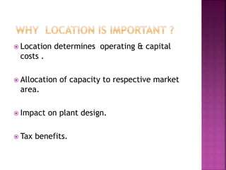  Location determines operating & capital
costs .
 Allocation of capacity to respective market
area.
 Impact on plant design.
 Tax benefits.
 