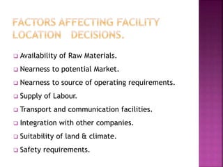  Availability of Raw Materials.
 Nearness to potential Market.
 Nearness to source of operating requirements.
 Supply of Labour.
 Transport and communication facilities.
 Integration with other companies.
 Suitability of land & climate.
 Safety requirements.
 