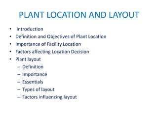 PLANT LOCATION AND LAYOUT
• Introduction
• Definition and Objectives of Plant Location
• Importance of Facility Location
• Factors affecting Location Decision
• Plant layout
– Definition
– Importance
– Essentials
– Types of layout
– Factors influencing layout
 