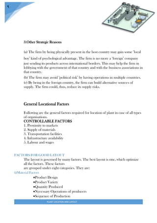 PLANT LOCATION AND LAYOUT
9
3.Other Strategic Reasons
(a) The firm by being physically present in the host country may gain some ‘local
boy’ kind of psychological advantage. The firm is no more a ‘foreign’ company
just sending its products across international borders. This may help the firm in
lobbying with the government of that country and with the business associations in
that country.
(b) The firm may avoid ‘political risk’ by having operations in multiple countries.
(c) By being in the foreign country, the firm can build alternative sources of
supply. The firm could, thus, reduce its supply risks.
General Locational Factors
Following are the general factors required for location of plant in case of all types
of organisations.
CONTROLLABLE FACTORS
1. Proximity to markets
2. Supply of materials
3. Transportation facilities
4. Infrastructure availability
5. Labour and wages
FACTORS FOR GOOD LAYOUT
The layout is governed by many factors. The best layout is one, which optimize
all the factors. These factors
are grouped under eight categories. They are:
(i)Material Factors
Product Design
Product Variety
Quantity Produced
Necessary Operations of producers
Sequence of Production
 