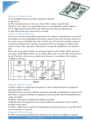 PLANT LOCATION AND LAYOUT
12
Limitations of Product Layout:
(i) No flexibility which is generally required is obtained
in this layout.
(ii) The manufacturing cost increases with a fall in volume of production.
(iii) If one or two lines are running light, there is a considerable machine idleness.
(iv) A single machine break down may shut down the whole production line.
(v) Specialized and strict supervision is essential.
2. Process or Functional Layout:
The process layout is particularly useful where low volume of production is needed. If
the products are not standardized, the process layout is more low desirable, because it
has creator process flexibility than other. In this type of layout, the machines and not
arranged according to the sequence of operations but are arranged according to the
nature or type of the operations. This layout is commonly suitable for non repetitive
jobs.
Same type of operation facilities are grouped together such as lathes will be placed at
one place, all the drill machines are at another place and so on. See Fig. 8.4 for process
layout. Therefore, the process carried out in that area is according to the machine
available in that area.
Advantages of Process Layout:
(i) There will be less duplication of machines. Thus, total investment in equipment
purchase will be reduced.
(ii) It offers better and more efficient supervision through specialization at various levels.
(iii) There is a greater flexibility in equipment and man power thus load distribution is
easily controlled.
(iv) Better utilization of equipment available is possible.
(v) Break down of equipment can be easily handled by transferring work to another
machine/work station.
(vi) There will be better control of complicated or precision processes, especially where
much inspection is required.
Limitations of Process Layout:
(i) There are long material flow lines and hence the expensive handling is required.
 