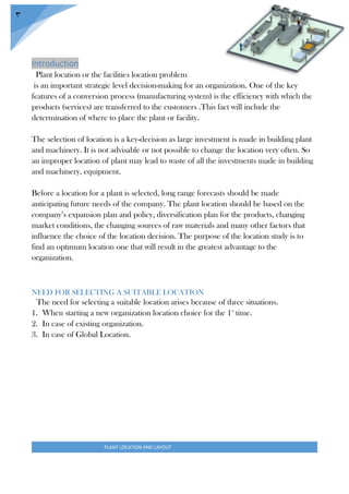 PLANT LOCATION AND LAYOUT
3
Introduction
Plant location or the facilities location problem
is an important strategic level decision-making for an organization. One of the key
features of a conversion process (manufacturing system) is the efficiency with which the
products (services) are transferred to the customers .This fact will include the
determination of where to place the plant or facility.
The selection of location is a key-decision as large investment is made in building plant
and machinery. It is not advisable or not possible to change the location very often. So
an improper location of plant may lead to waste of all the investments made in building
and machinery, equipment.
Before a location for a plant is selected, long range forecasts should be made
anticipating future needs of the company. The plant location should be based on the
company’s expansion plan and policy, diversification plan for the products, changing
market conditions, the changing sources of raw materials and many other factors that
influence the choice of the location decision. The purpose of the location study is to
find an optimum location one that will result in the greatest advantage to the
organization.
NEED FOR SELECTING A SUITABLE LOCATION
The need for selecting a suitable location arises because of three situations.
1. When starting a new organization location choice for the 1st
time.
2. In case of existing organization.
3. In case of Global Location.
 