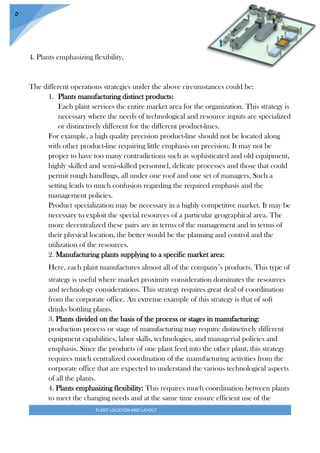 PLANT LOCATION AND LAYOUT
5
4. Plants emphasizing flexibility.
The different operations strategies under the above circumstances could be:
1. Plants manufacturing distinct products:
Each plant services the entire market area for the organization. This strategy is
necessary where the needs of technological and resource inputs are specialized
or distinctively different for the different product-lines.
For example, a high quality precision product-line should not be located along
with other product-line requiring little emphasis on precision. It may not be
proper to have too many contradictions such as sophisticated and old equipment,
highly skilled and semi-skilled personnel, delicate processes and those that could
permit rough handlings, all under one roof and one set of managers. Such a
setting leads to much confusion regarding the required emphasis and the
management policies.
Product specialization may be necessary in a highly competitive market. It may be
necessary to exploit the special resources of a particular geographical area. The
more decentralized these pairs are in terms of the management and in terms of
their physical location, the better would be the planning and control and the
utilization of the resources.
2. Manufacturing plants supplying to a specific market area:
Here, each plant manufactures almost all of the company’s products. This type of
strategy is useful where market proximity consideration dominates the resources
and technology considerations. This strategy requires great deal of coordination
from the corporate office. An extreme example of this strategy is that of soft
drinks bottling plants.
3. Plants divided on the basis of the process or stages in manufacturing:
production process or stage of manufacturing may require distinctively different
equipment capabilities, labor skills, technologies, and managerial policies and
emphasis. Since the products of one plant feed into the other plant, this strategy
requires much centralized coordination of the manufacturing activities from the
corporate office that are expected to understand the various technological aspects
of all the plants.
4. Plants emphasizing flexibility: This requires much coordination between plants
to meet the changing needs and at the same time ensure efficient use of the
 