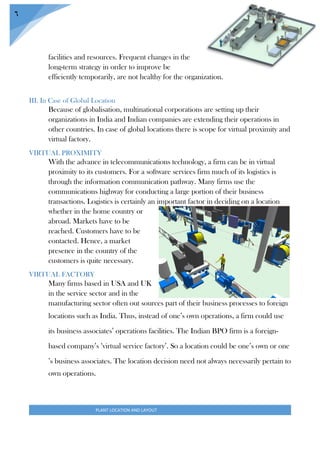 PLANT LOCATION AND LAYOUT
6
facilities and resources. Frequent changes in the
long-term strategy in order to improve be
efficiently temporarily, are not healthy for the organization.
III. In Case of Global Location
Because of globalisation, multinational corporations are setting up their
organizations in India and Indian companies are extending their operations in
other countries. In case of global locations there is scope for virtual proximity and
virtual factory.
VIRTUAL PROXIMITY
With the advance in telecommunications technology, a firm can be in virtual
proximity to its customers. For a software services firm much of its logistics is
through the information communication pathway. Many firms use the
communications highway for conducting a large portion of their business
transactions. Logistics is certainly an important factor in deciding on a location
whether in the home country or
abroad. Markets have to be
reached. Customers have to be
contacted. Hence, a market
presence in the country of the
customers is quite necessary.
VIRTUAL FACTORY
Many firms based in USA and UK
in the service sector and in the
manufacturing sector often out sources part of their business processes to foreign
locations such as India. Thus, instead of one’s own operations, a firm could use
its business associates’ operations facilities. The Indian BPO firm is a foreign-
based company’s ‘virtual service factory’. So a location could be one’s own or one
’s business associates. The location decision need not always necessarily pertain to
own operations.
 