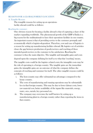 PLANT LOCATION AND LAYOUT
7
REASONS FOR A GLOBAL/FOREIGN LOCATION
A. Tangible Reasons
The trangible reasons for setting up an operations
facility abroad could be as follows:
Reaching the customer:
One obvious reason for locating a facility abroad is that of capturing a share of the
market expanding worldwide. The phenomenal growth of the GDP of India is a
big reason for the multinationals to have their operations facilities in our country.
An important reason is that of providing service to the customer promptly and
economically which is logistics-dependent. Therefore, cost and case of logistics is
a reason for setting up manufacturing facilities abroad. By logistics set of activities
closes the gap between production of goods/services and reaching of these
intended goods/services to the customer to his satisfaction. Reaching the
customer is thus the main objective. The tangible and intangible gains and costs
depend upon the company defining for itself as to what that ‘reaching’ means.
The tangible costs could be the logistics related costs; the intangible costs may be
the risk of operating is a foreign country. The tangible gains are the immediate
gains; the intangible gains are an outcome of what the company defines the
concepts of reaching and customer for itself. The other tangible reasons could be
as follows:
i. The host country may offer substantial tax advantages compared to the
home country.
ii. The costs of manufacturing and running operations may be substantially
less in that foreign country. This may be due to lower labour costs, lower
raw material cost, better availability of the inputs like materials, energy,
water, ores, metals, key personnel etc.
iii. The company may overcome the tariff barriers by setting up a
manufacturing plant in a foreign country rather than exporting the items to
that country.
 