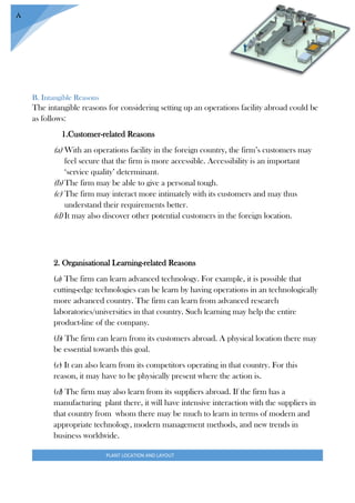 PLANT LOCATION AND LAYOUT
8
B. Intangible Reasons
The intangible reasons for considering setting up an operations facility abroad could be
as follows:
1.Customer-related Reasons
(a) With an operations facility in the foreign country, the firm’s customers may
feel secure that the firm is more accessible. Accessibility is an important
‘service quality’ determinant.
(b) The firm may be able to give a personal tough.
(c) The firm may interact more intimately with its customers and may thus
understand their requirements better.
(d) It may also discover other potential customers in the foreign location.
2. Organisational Learning-related Reasons
(a) The firm can learn advanced technology. For example, it is possible that
cutting-edge technologies can be learn by having operations in an technologically
more advanced country. The firm can learn from advanced research
laboratories/universities in that country. Such learning may help the entire
product-line of the company.
(b) The firm can learn from its customers abroad. A physical location there may
be essential towards this goal.
(c) It can also learn from its competitors operating in that country. For this
reason, it may have to be physically present where the action is.
(d) The firm may also learn from its suppliers abroad. If the firm has a
manufacturing plant there, it will have intensive interaction with the suppliers in
that country from whom there may be much to learn in terms of modern and
appropriate technology, modern management methods, and new trends in
business worldwide.
 