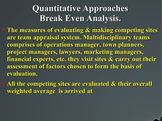 Quantitative Approaches
            Break Even Analysis.
 The measures of evaluating & making competing sites
 are team appraisal system. Multidisciplinary teams
 comprises of operations manager, town planners,
 project managers, lawyers, marketing managers,
 financial experts, etc. they visit sites & carry out their
 assessment of factors chosen to form the basis of
 evaluation.
 All the competing sites are evaluated & their overall
 weighted average is arrived at
 