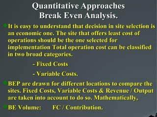 Quantitative Approaches
            Break Even Analysis.
It is easy to understand that decision in site selection is
  an economic one. The site that offers least cost of
  operations should be the one selected for
  implementation Total operation cost can be classified
  in two broad categories.
           - Fixed Costs
           - Variable Costs.
BEP are drawn for different locations to compare the
  sites. Fixed Costs, Variable Costs & Revenue / Output
  are taken into account to do so. Mathematically,
BE Volume:        FC / Contribution.
 