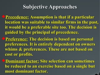 Subjective Approaches
Precedence: Assumption is that if a particular
 location was suitable to similar firms in the past,
 it would be a preferable site too. The decision is
 guided by the principal of precedence.
Preference: The decision is based on personal
 preferences. It is entirely dependent on owners
 whims & preferences. These are not based on
 cost or profits.
Dominant factor: Site selection can sometimes
 be reduced to an exercise based on a single but
 most dominant factor.
 