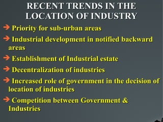 RECENT TRENDS IN THE
       LOCATION OF INDUSTRY
 Priority for sub-urban areas
 Industrial development in notified backward
 areas
 Establishment of Industrial estate
 Decentralization of industries
 Increased role of government in the decision of
 location of industries
 Competition between Government &
 Industries
 