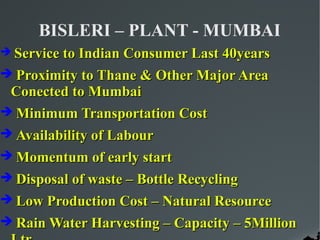 BISLERI – PLANT - MUMBAI
 Service to Indian Consumer Last 40years

 Proximity to Thane & Other Major Area
 Conected to Mumbai
 Minimum Transportation Cost
 Availability of Labour
 Momentum of early start
 Disposal of waste – Bottle Recycling
 Low Production Cost – Natural Resource
 Rain Water Harvesting – Capacity – 5Million
 