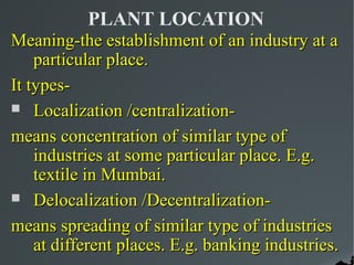 PLANT LOCATION
Meaning-the establishment of an industry at a
    particular place.
It types-
 Localization /centralization-

means concentration of similar type of
    industries at some particular place. E.g.
    textile in Mumbai.
 Delocalization /Decentralization-

means spreading of similar type of industries
    at different places. E.g. banking industries.
 