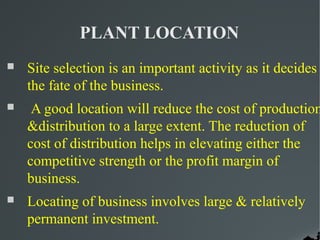 PLANT LOCATION
   Site selection is an important activity as it decides
    the fate of the business.
    A good location will reduce the cost of production
    &distribution to a large extent. The reduction of
    cost of distribution helps in elevating either the
    competitive strength or the profit margin of
    business.
   Locating of business involves large & relatively
    permanent investment.
 