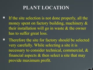 PLANT LOCATION
   If the site selection is not done properly, all the
    money spent on factory building, machinery &
    their installation will go in waste & the owner
    has to suffer great loss.
   Therefore the site for factory should be selected
    very carefully. While selecting a site it is
    necessary to consider technical, commercial, &
    financial aspects & then select a site that may
    provide maximum profit.
 
