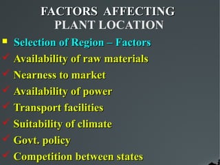 FACTORS AFFECTING
         PLANT LOCATION
 Selection of Region – Factors
 Availability of raw materials
 Nearness to market
 Availability of power
 Transport facilities
 Suitability of climate
 Govt. policy
 Competition between states
 