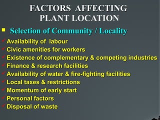 FACTORS AFFECTING
           PLANT LOCATION
   Selection of Community / Locality
 Availability of labour
 Civic amenities for workers
 Existence of complementary & competing industries
 Finance & research facilities
 Availability of water & fire-fighting facilities
 Local taxes & restrictions
 Momentum of early start
 Personal factors
 Disposal of waste
 