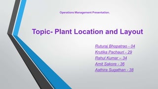 Topic- Plant Location and Layout
Ruturaj Bhopatrao - 04
Krutika Pachauri - 29
Rahul Kumar – 34
Amit Sakore - 36
Aathira Sugathan - 38
Operations Management Presentation.
 