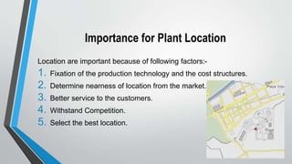 Importance for Plant Location
Location are important because of following factors:-
1. Fixation of the production technology and the cost structures.
2. Determine nearness of location from the market.
3. Better service to the customers.
4. Withstand Competition.
5. Select the best location.
 