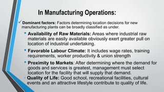 In Manufacturing Operations:
Dominant factors: Factors determining location decisions for new
manufacturing plants can be broadly classified as under.
• Availability of Raw Materials: Areas where industrial raw
materials are easily available obviously exert greater pull on
location of industrial undertaking.
• Favorable Labour Climate: It includes wage rates, training
requirements, worker productivity & union strength
• Proximity to Markets: After determining where the demand for
goods and services is greatest, management must select
location for the facility that will supply that demand.
• Quality of Life: Good school, recreational facilities, cultural
events and an attractive lifestyle contribute to quality of life.
 