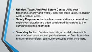 • Utilities, Taxes And Real Estate Costs: Utility cost (
telephone, energy and water), local and state taxes, relocation
costs and land costs.
• Safety Requirements: Nuclear power stations, chemical and
explosives factories are often considered dangerous to the
surroundings neighborhoods
 Secondary Factors: Construction costs, accessibility to multiple
modes of transportation, competition from other firms from other
firms for the workforce, community attitudes and many others.
 