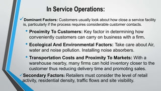 In Service Operations:
Dominant Factors: Customers usually look about how close a service facility
is, particularly if the process requires considerable customer contacts.
• Proximity To Customers: Key factor in determining how
conveniently customers can carry on business with a firm.
• Ecological And Environmental Factors: Take care about Air,
water and noise pollution. Installing noise absorbers.
• Transportation Costs and Proximity To Markets: With a
warehouse nearby, many firms can hold inventory closer to the
customer thus reducing delivery time and promoting sales.
Secondary Factors: Retailers must consider the level of retail
activity, residential density, traffic flows and site visibility.
 
