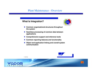 4 
Plant Maintenance - Overview 
R/3 What Is Integration? 
 SAP AG 
R 
SD 
MM 
PP 
QA 
PM 
HR 
FI 
CO 
AM 
PS 
WF 
IS 
 Common organizational structures throughout 
the system 
 Seamless processing of common data between 
applications 
 Comprehensive support and reference tools 
 Common reporting features and functionality 
 Object and application linking and overall system 
communication 
 