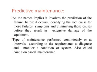 Predictive maintenance:
As the names implies it involves the prediction of the
failure before it occurs, identifying the root cause for
those failures symptoms and eliminating those causes
before they result in extensive damage of the
equipment.
Type of maintenance performed continuously or at
intervals according to the requirements to diagnose
and monitor a condition or system. Also called
condition based maintenance.
 